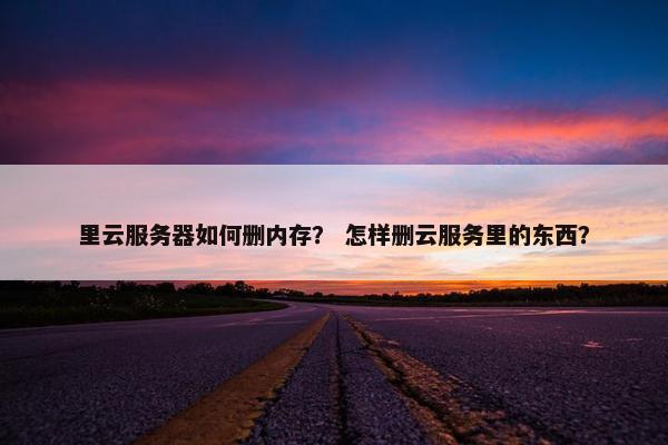 里云服务器如何删内存？ 怎样删云服务里的东西？