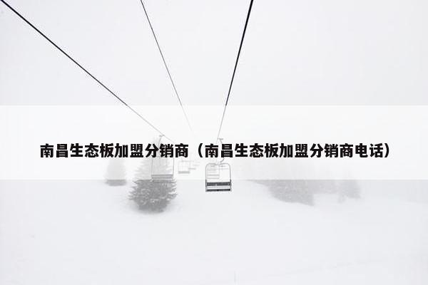 南昌生态板加盟分销商（南昌生态板加盟分销商电话）