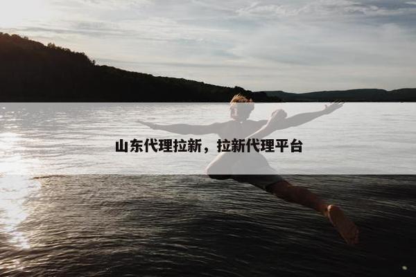 山东代理拉新，拉新代理平台