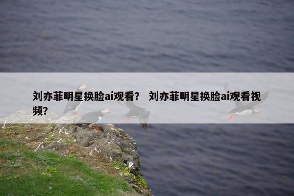 刘亦菲明星换脸ai观看？ 刘亦菲明星换脸ai观看视频？