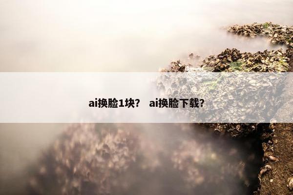 ai换脸1块？ ai换脸下载？