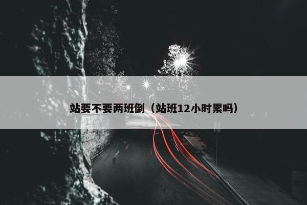 站要不要两班倒（站班12小时累吗）