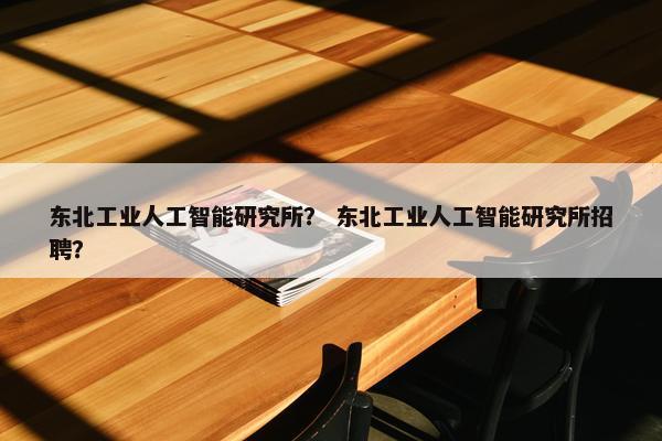东北工业人工智能研究所？ 东北工业人工智能研究所招聘？