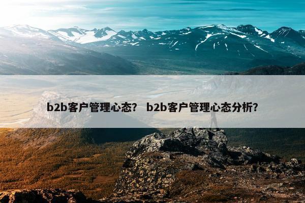 b2b客户管理心态？ b2b客户管理心态分析？