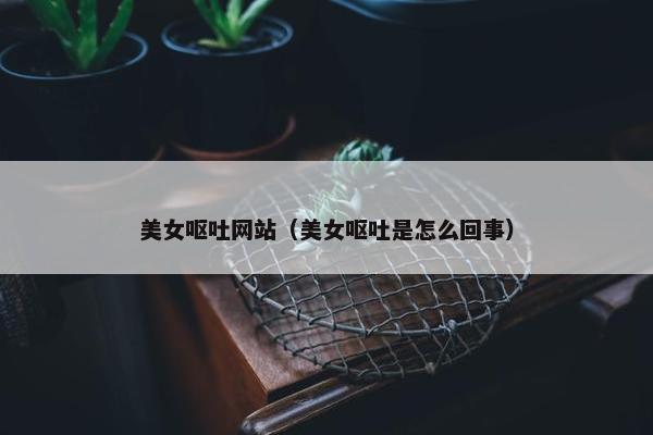 美女呕吐网站（美女呕吐是怎么回事）
