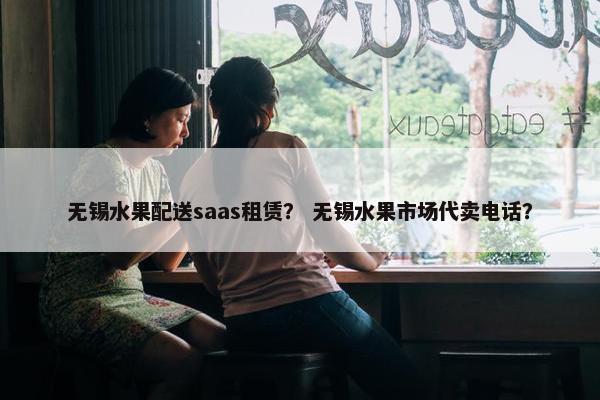 无锡水果配送saas租赁？ 无锡水果市场代卖电话？
