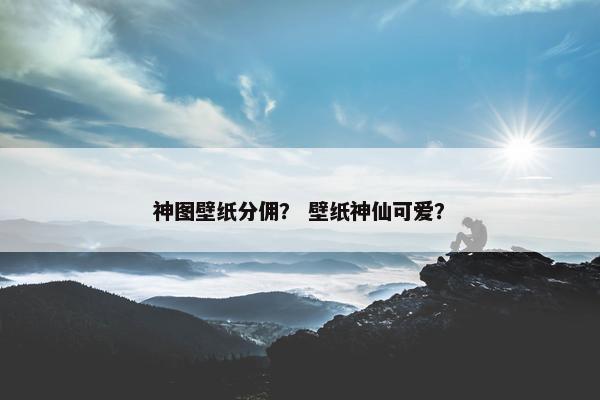 神图壁纸分佣？ 壁纸神仙可爱？