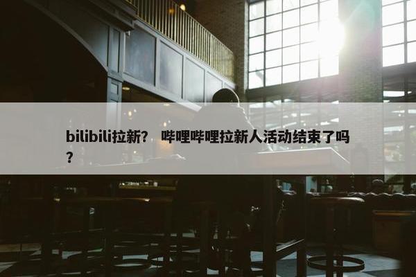 bilibili拉新？ 哔哩哔哩拉新人活动结束了吗？