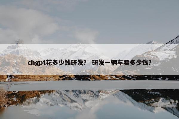 chgpt花多少钱研发？ 研发一辆车要多少钱？