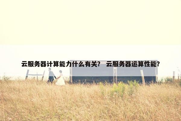 云服务器计算能力什么有关？ 云服务器运算性能？