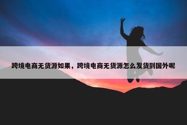 跨境电商无货源如果，跨境电商无货源怎么发货到国外呢