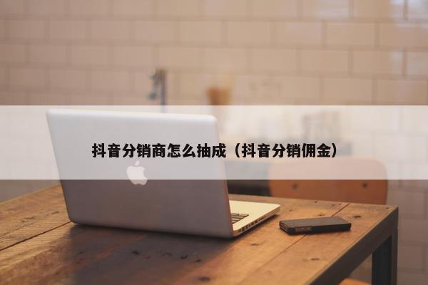 抖音分销商怎么抽成（抖音分销佣金）