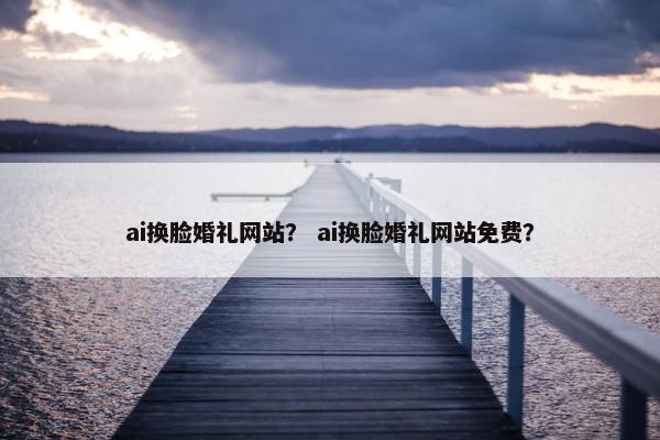 ai换脸婚礼网站？ ai换脸婚礼网站免费？