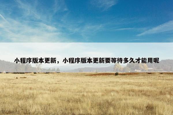 小程序版本更新，小程序版本更新要等待多久才能用呢