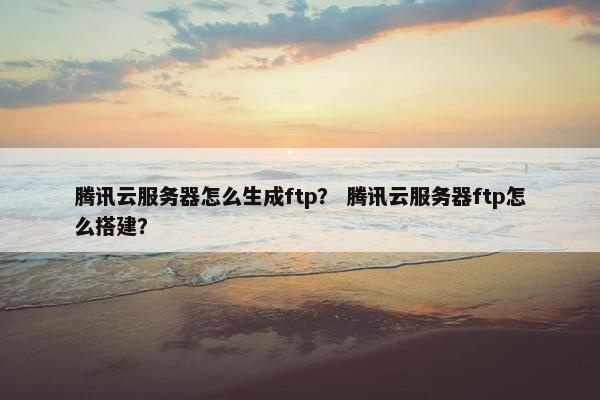 腾讯云服务器怎么生成ftp？ 腾讯云服务器ftp怎么搭建？