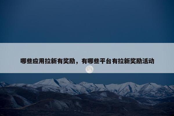 哪些应用拉新有奖励，有哪些平台有拉新奖励活动