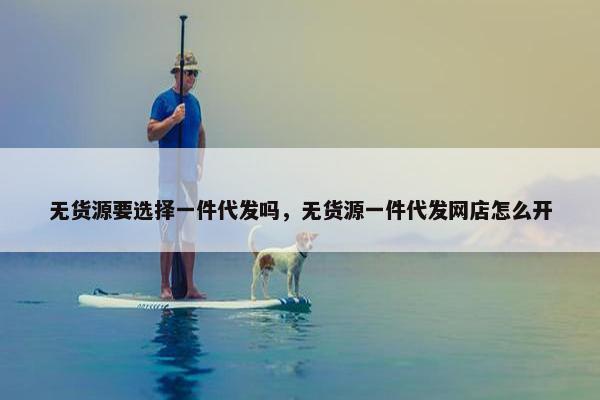 无货源要选择一件代发吗，无货源一件代发网店怎么开