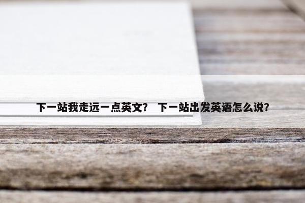 下一站我走远一点英文？ 下一站出发英语怎么说？