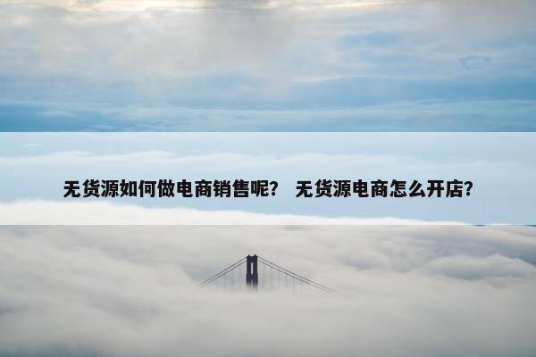 无货源如何做电商销售呢？ 无货源电商怎么开店？