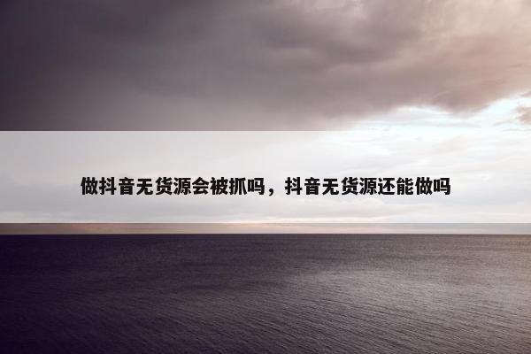 做抖音无货源会被抓吗，抖音无货源还能做吗