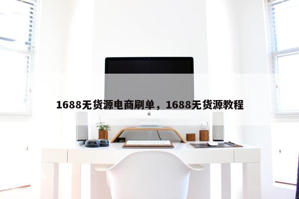 1688无货源电商刷单，1688无货源教程