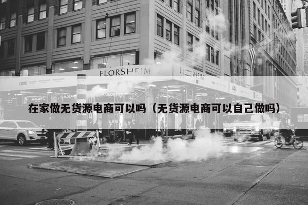 在家做无货源电商可以吗（无货源电商可以自己做吗）