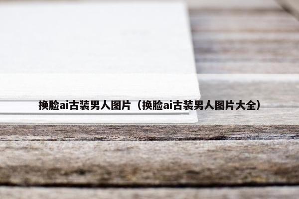 换脸ai古装男人图片（换脸ai古装男人图片大全）