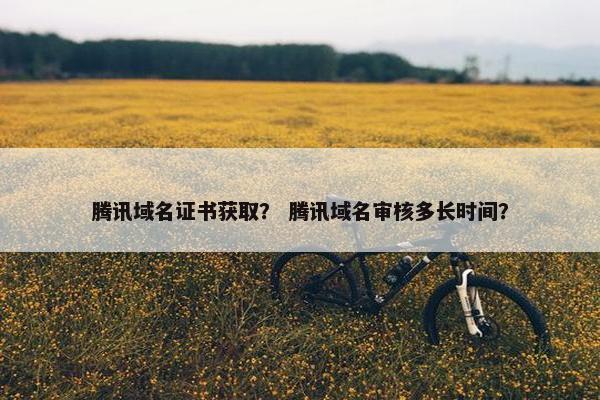 腾讯域名证书获取？ 腾讯域名审核多长时间？