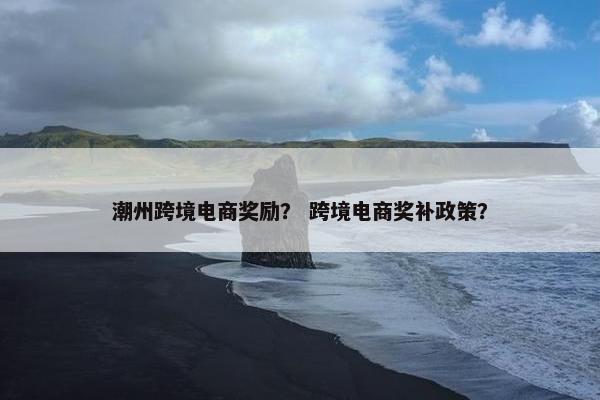 潮州跨境电商奖励？ 跨境电商奖补政策？