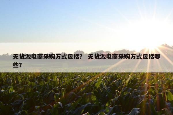 无货源电商采购方式包括？ 无货源电商采购方式包括哪些？