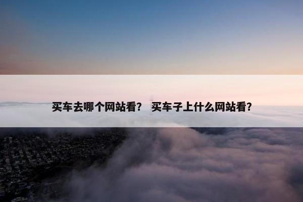 买车去哪个网站看？ 买车子上什么网站看？