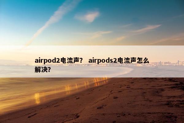 airpod2电流声？ airpods2电流声怎么解决？