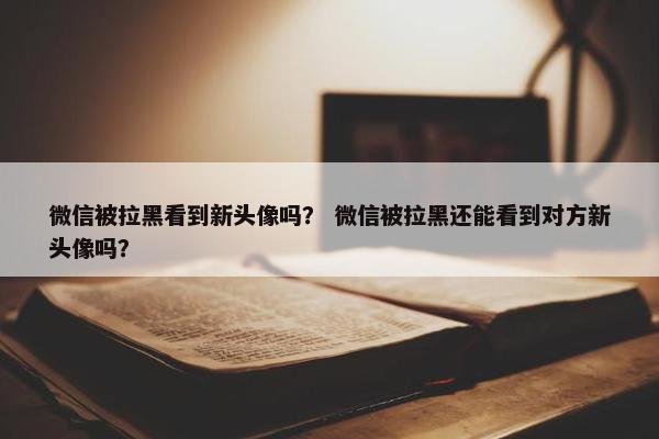 微信被拉黑看到新头像吗？ 微信被拉黑还能看到对方新头像吗？