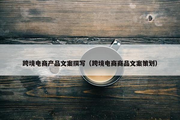 跨境电商产品文案撰写（跨境电商商品文案策划）