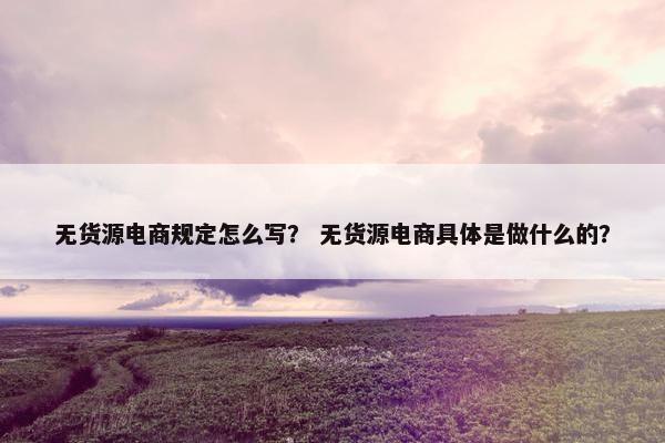 无货源电商规定怎么写？ 无货源电商具体是做什么的？