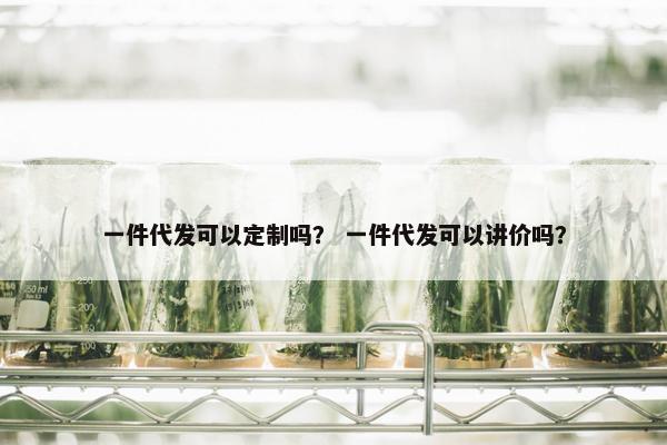 一件代发可以定制吗？ 一件代发可以讲价吗？