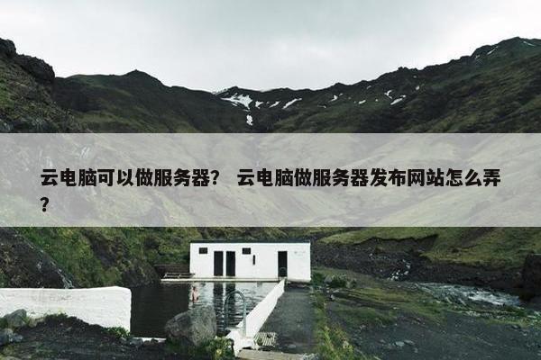 云电脑可以做服务器？ 云电脑做服务器发布网站怎么弄？