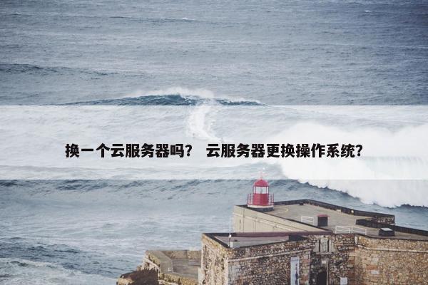 换一个云服务器吗？ 云服务器更换操作系统？