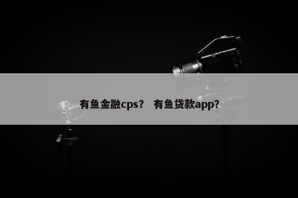 有鱼金融cps？ 有鱼贷款app？