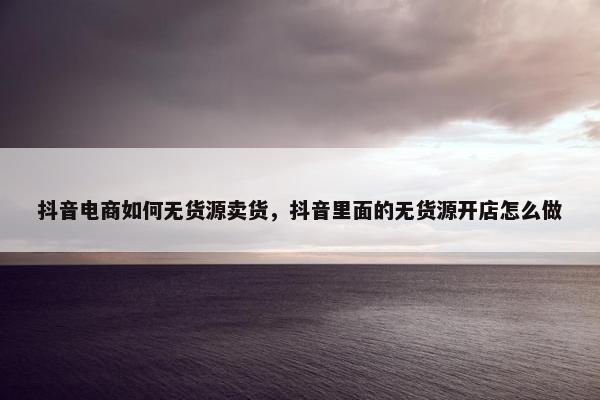 抖音电商如何无货源卖货，抖音里面的无货源开店怎么做