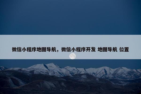 微信小程序地图导航，微信小程序开发 地图导航 位置