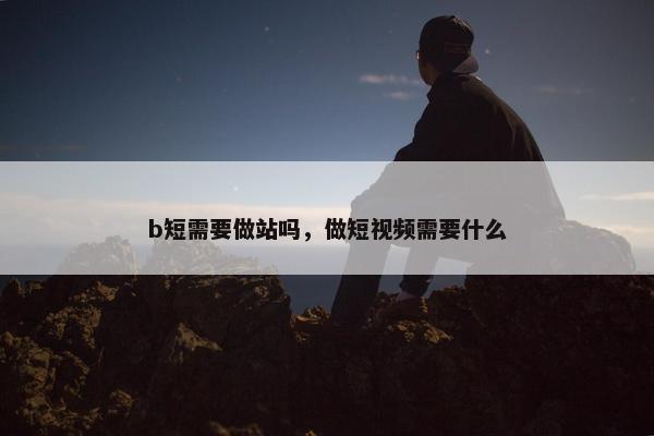 b短需要做站吗，做短视频需要什么