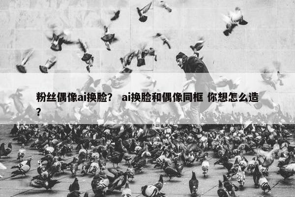 粉丝偶像ai换脸？ ai换脸和偶像同框 你想怎么造？