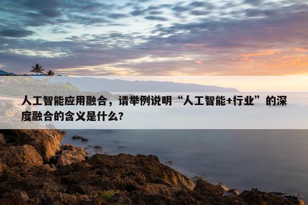 人工智能应用融合，请举例说明“人工智能+行业”的深度融合的含义是什么?