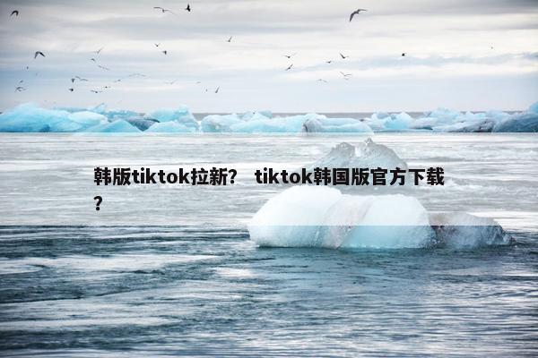 韩版tiktok拉新？ tiktok韩国版官方下载？