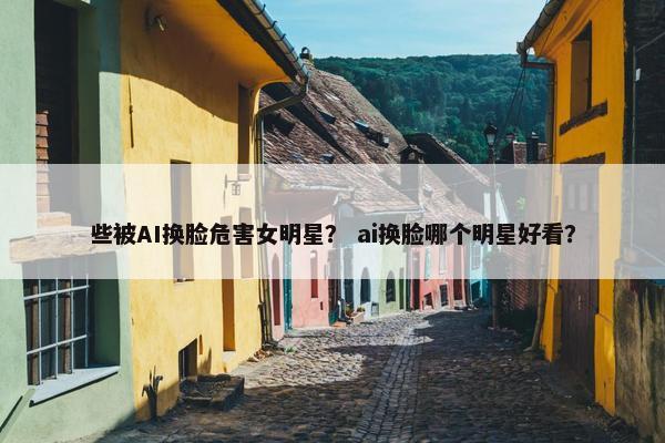 些被AI换脸危害女明星？ ai换脸哪个明星好看？