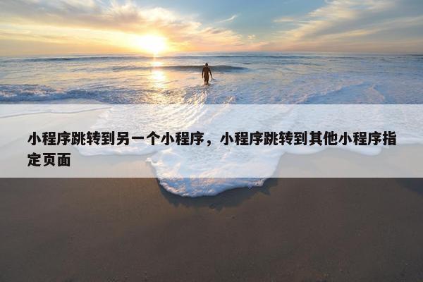 小程序跳转到另一个小程序，小程序跳转到其他小程序指定页面