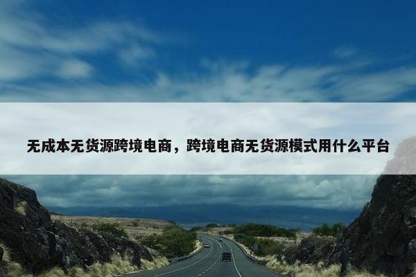 无成本无货源跨境电商，跨境电商无货源模式用什么平台