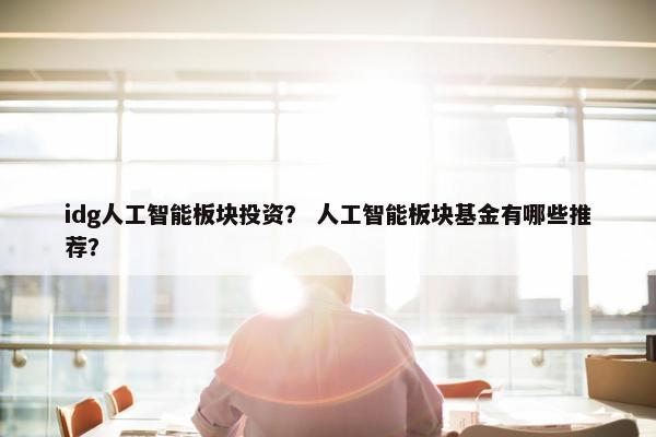 idg人工智能板块投资？ 人工智能板块基金有哪些推荐？