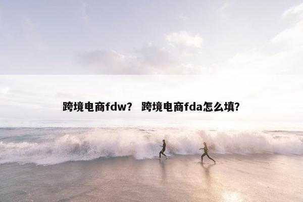 跨境电商fdw？ 跨境电商fda怎么填？